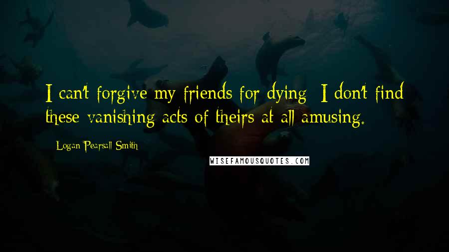 Logan Pearsall Smith Quotes: I can't forgive my friends for dying; I don't find these vanishing acts of theirs at all amusing.