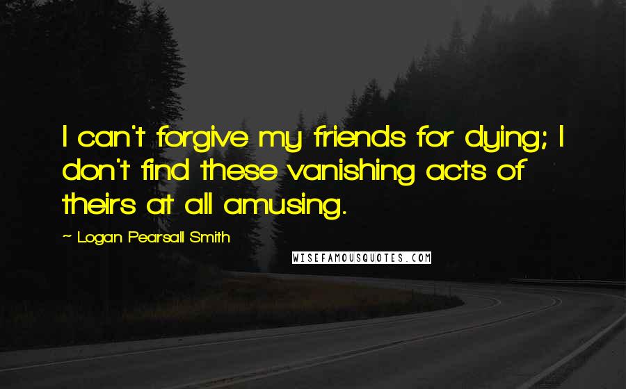 Logan Pearsall Smith Quotes: I can't forgive my friends for dying; I don't find these vanishing acts of theirs at all amusing.