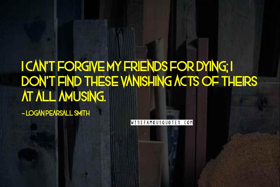 Logan Pearsall Smith Quotes: I can't forgive my friends for dying; I don't find these vanishing acts of theirs at all amusing.