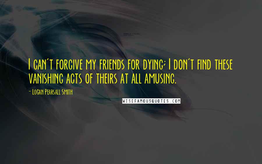 Logan Pearsall Smith Quotes: I can't forgive my friends for dying; I don't find these vanishing acts of theirs at all amusing.