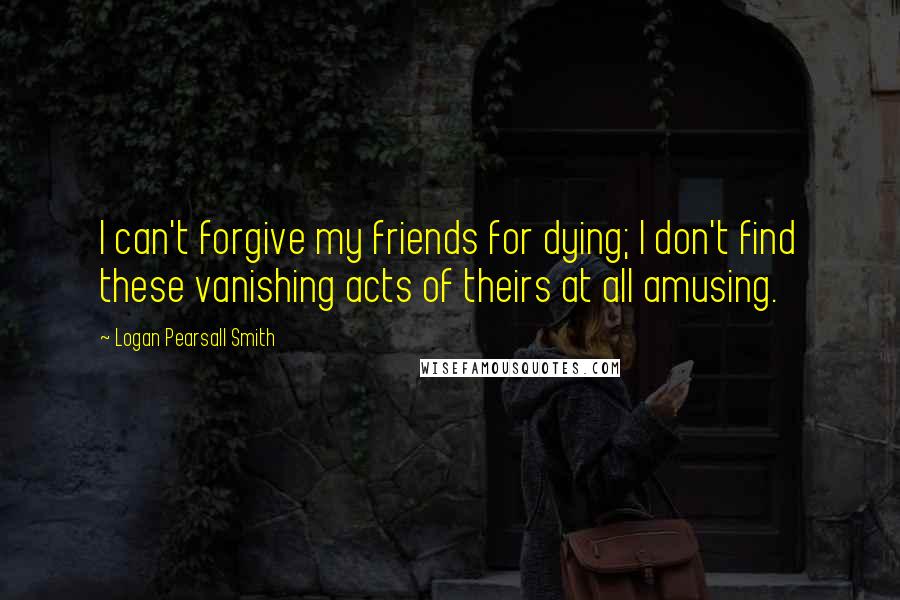 Logan Pearsall Smith Quotes: I can't forgive my friends for dying; I don't find these vanishing acts of theirs at all amusing.