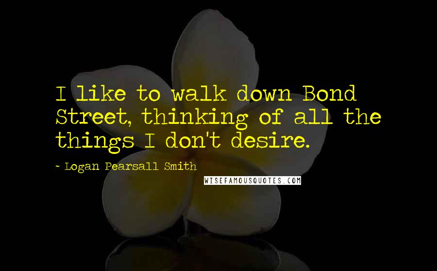 Logan Pearsall Smith Quotes: I like to walk down Bond Street, thinking of all the things I don't desire.