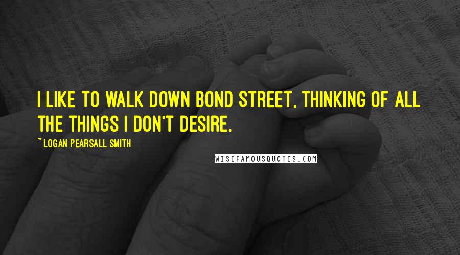 Logan Pearsall Smith Quotes: I like to walk down Bond Street, thinking of all the things I don't desire.