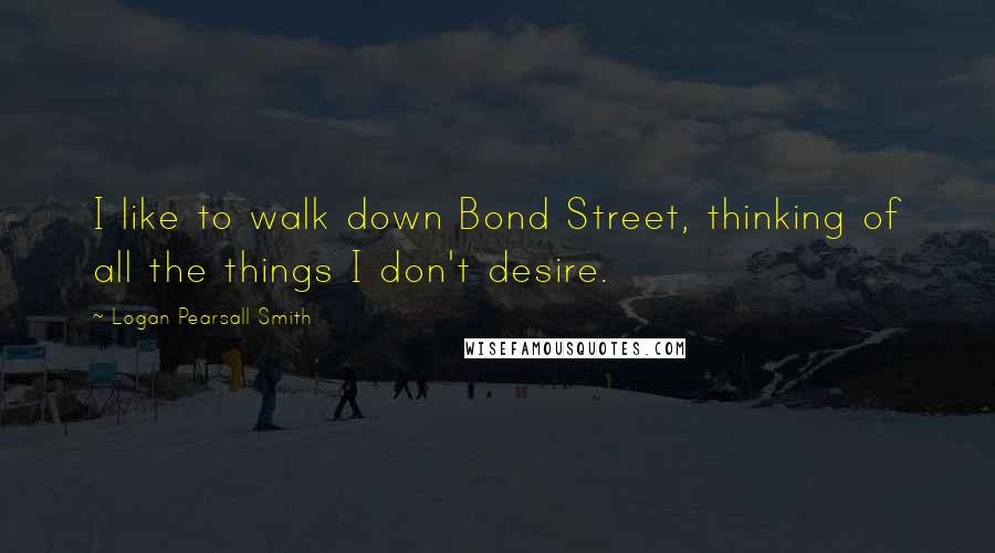 Logan Pearsall Smith Quotes: I like to walk down Bond Street, thinking of all the things I don't desire.