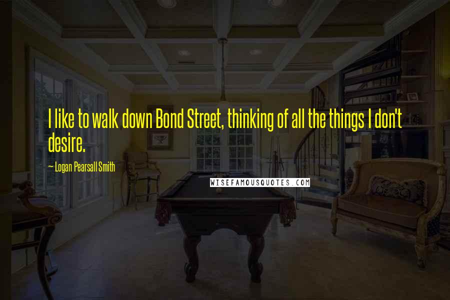 Logan Pearsall Smith Quotes: I like to walk down Bond Street, thinking of all the things I don't desire.