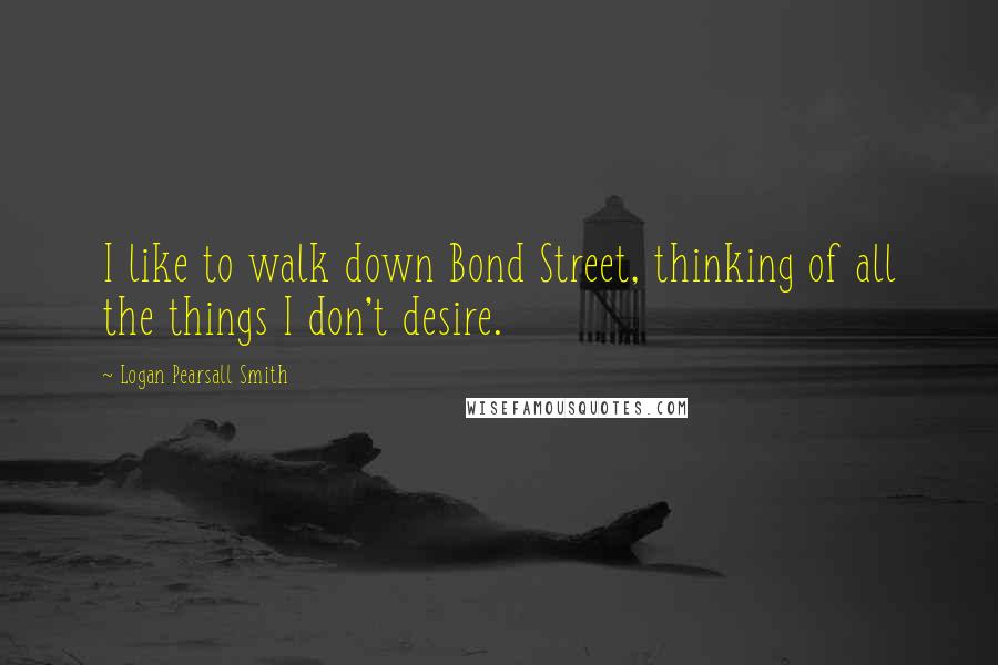 Logan Pearsall Smith Quotes: I like to walk down Bond Street, thinking of all the things I don't desire.