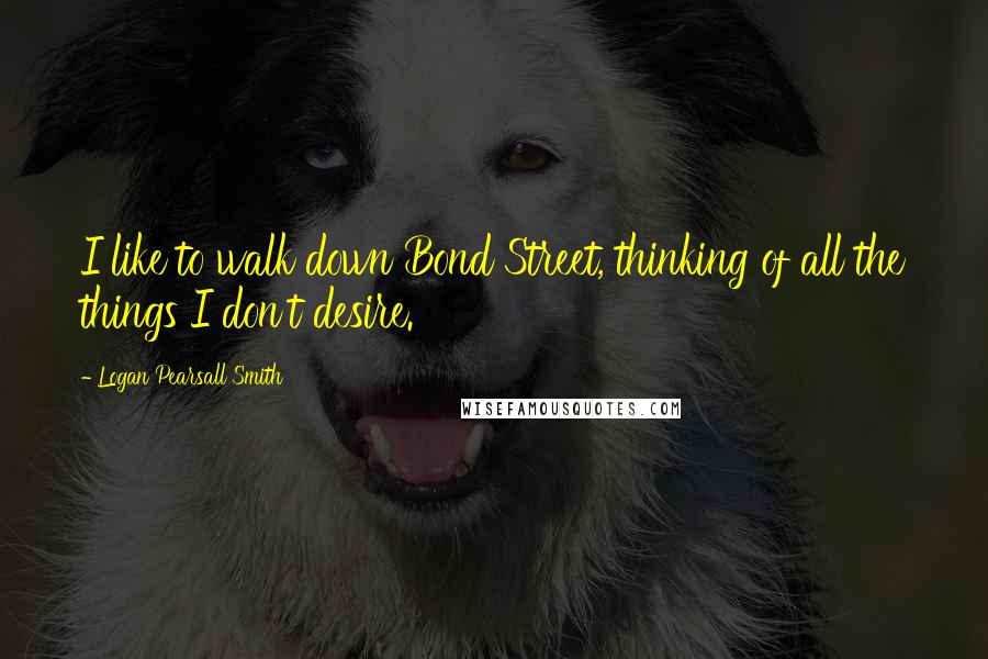 Logan Pearsall Smith Quotes: I like to walk down Bond Street, thinking of all the things I don't desire.