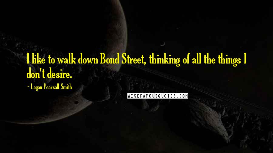 Logan Pearsall Smith Quotes: I like to walk down Bond Street, thinking of all the things I don't desire.