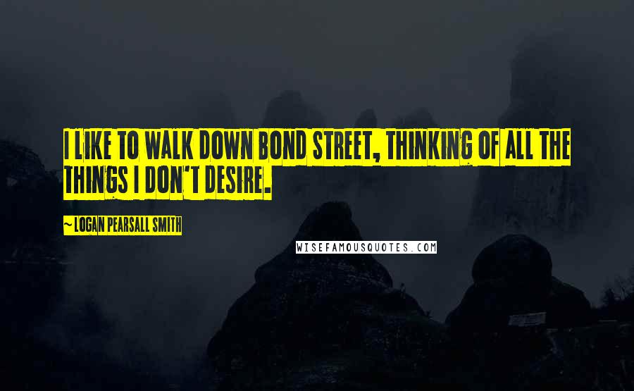 Logan Pearsall Smith Quotes: I like to walk down Bond Street, thinking of all the things I don't desire.