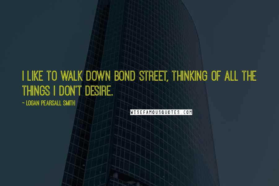Logan Pearsall Smith Quotes: I like to walk down Bond Street, thinking of all the things I don't desire.