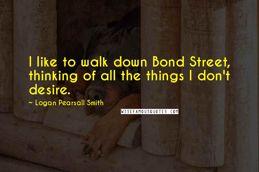 Logan Pearsall Smith Quotes: I like to walk down Bond Street, thinking of all the things I don't desire.
