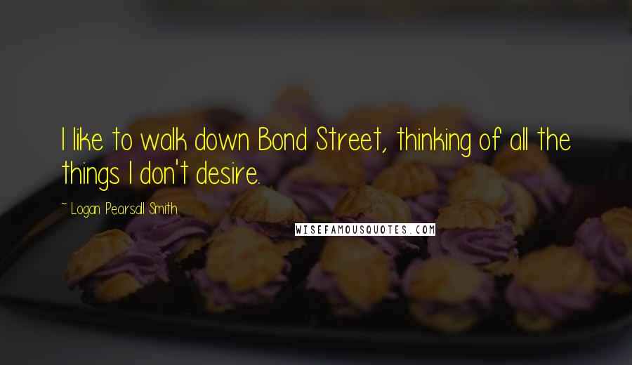 Logan Pearsall Smith Quotes: I like to walk down Bond Street, thinking of all the things I don't desire.