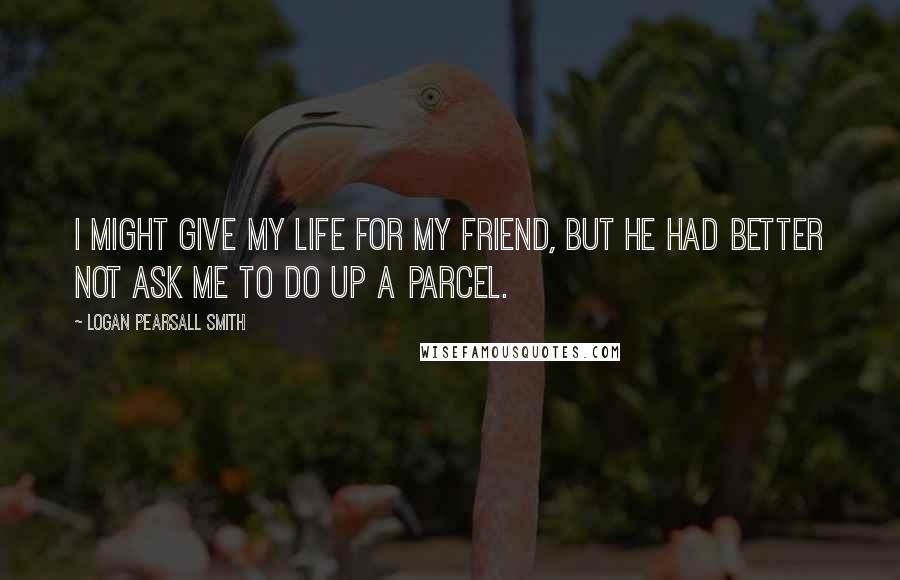 Logan Pearsall Smith Quotes: I might give my life for my friend, but he had better not ask me to do up a parcel.