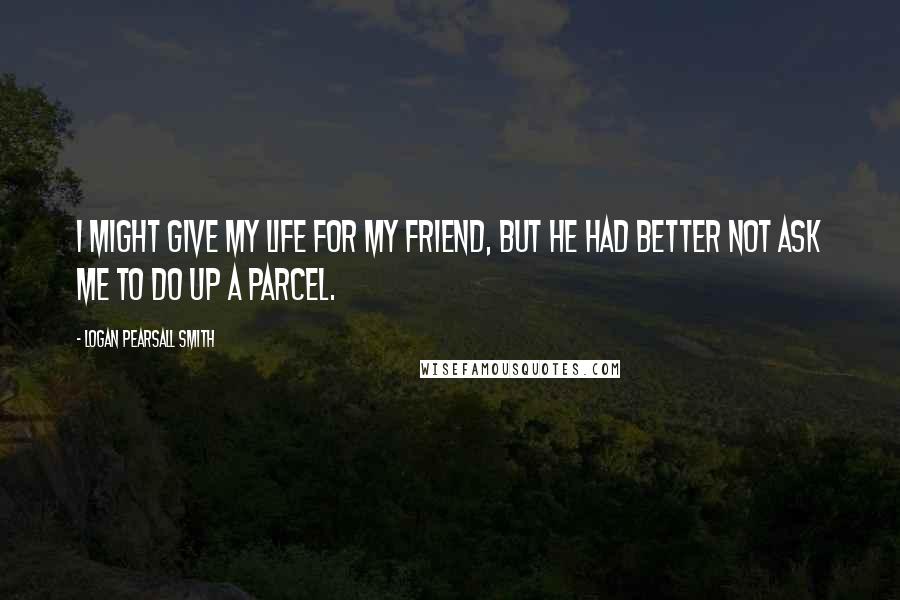 Logan Pearsall Smith Quotes: I might give my life for my friend, but he had better not ask me to do up a parcel.