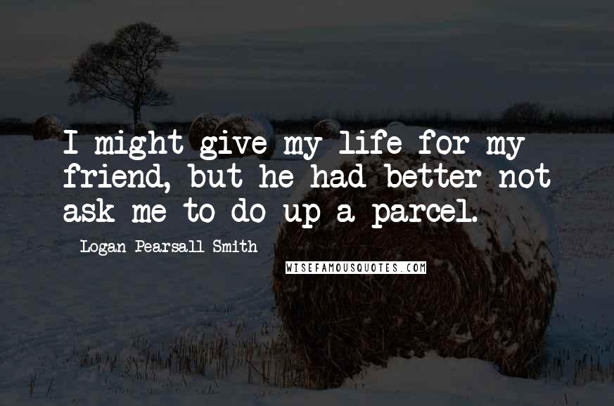 Logan Pearsall Smith Quotes: I might give my life for my friend, but he had better not ask me to do up a parcel.