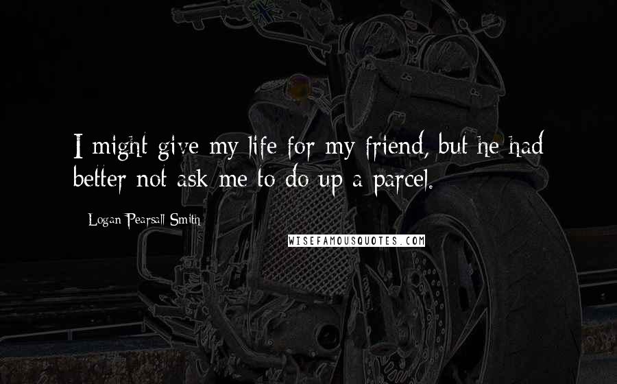 Logan Pearsall Smith Quotes: I might give my life for my friend, but he had better not ask me to do up a parcel.