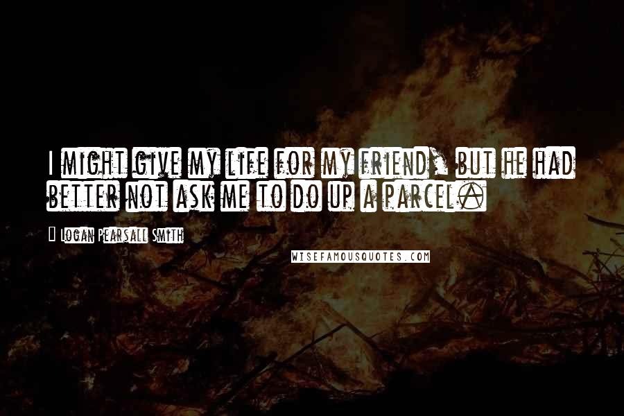 Logan Pearsall Smith Quotes: I might give my life for my friend, but he had better not ask me to do up a parcel.