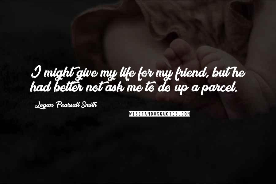 Logan Pearsall Smith Quotes: I might give my life for my friend, but he had better not ask me to do up a parcel.