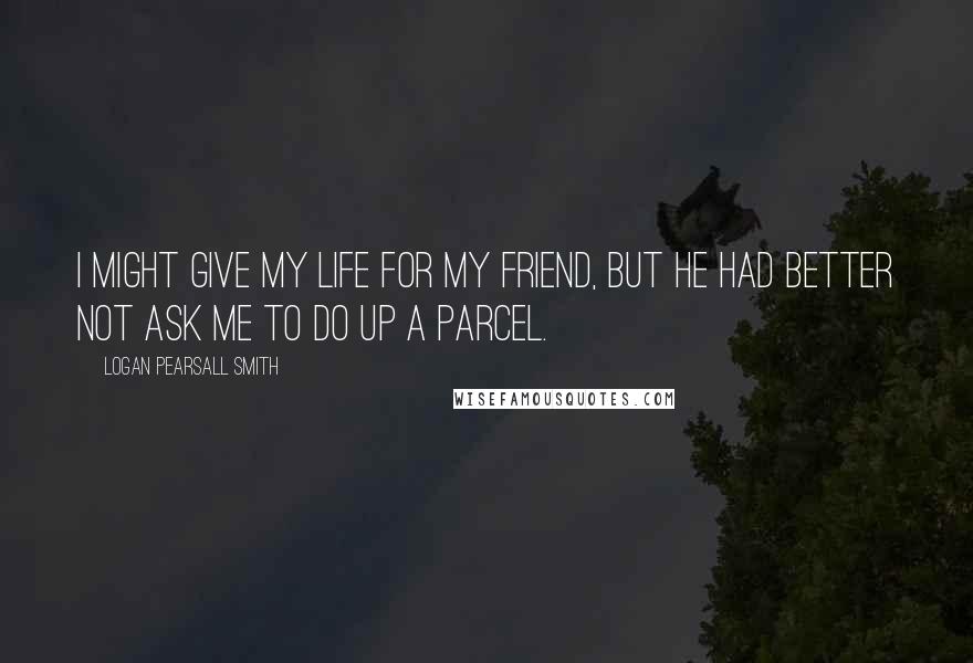 Logan Pearsall Smith Quotes: I might give my life for my friend, but he had better not ask me to do up a parcel.