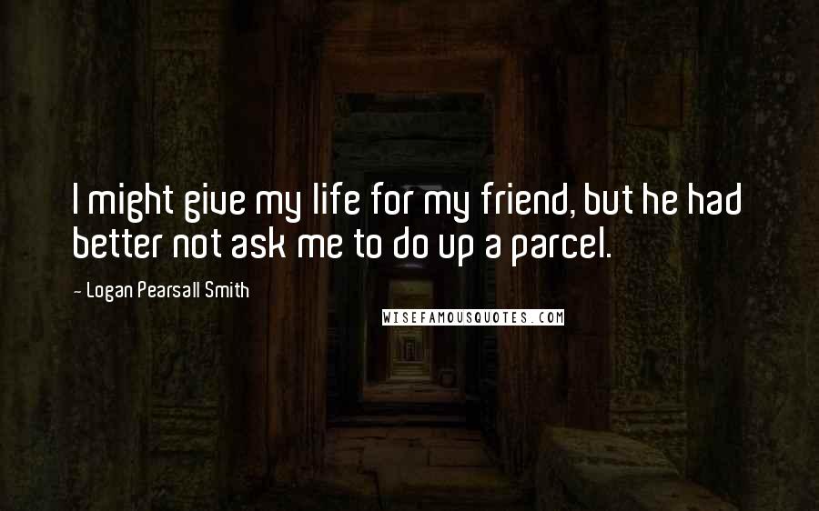 Logan Pearsall Smith Quotes: I might give my life for my friend, but he had better not ask me to do up a parcel.