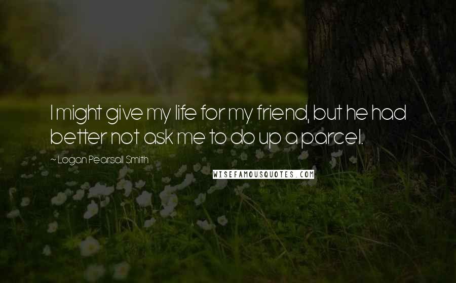 Logan Pearsall Smith Quotes: I might give my life for my friend, but he had better not ask me to do up a parcel.