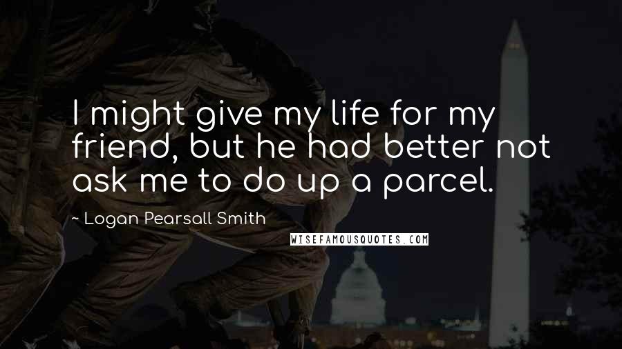 Logan Pearsall Smith Quotes: I might give my life for my friend, but he had better not ask me to do up a parcel.