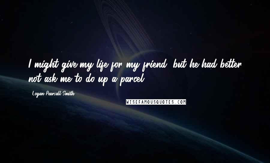 Logan Pearsall Smith Quotes: I might give my life for my friend, but he had better not ask me to do up a parcel.