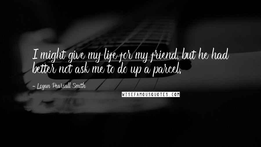 Logan Pearsall Smith Quotes: I might give my life for my friend, but he had better not ask me to do up a parcel.