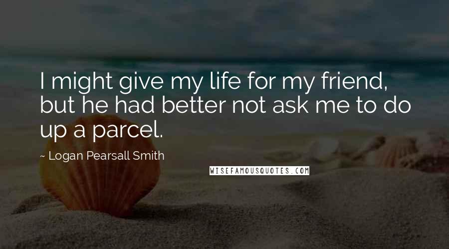 Logan Pearsall Smith Quotes: I might give my life for my friend, but he had better not ask me to do up a parcel.