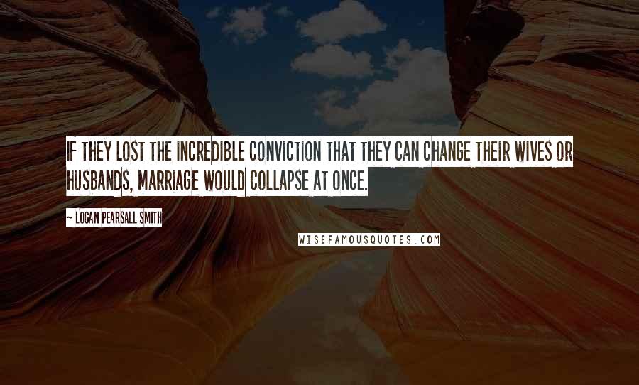 Logan Pearsall Smith Quotes: If they lost the incredible conviction that they can change their wives or husbands, marriage would collapse at once.