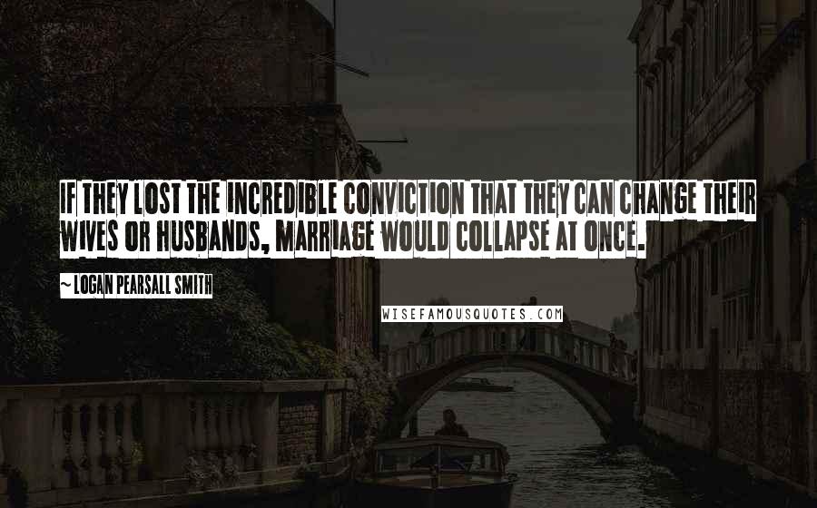 Logan Pearsall Smith Quotes: If they lost the incredible conviction that they can change their wives or husbands, marriage would collapse at once.