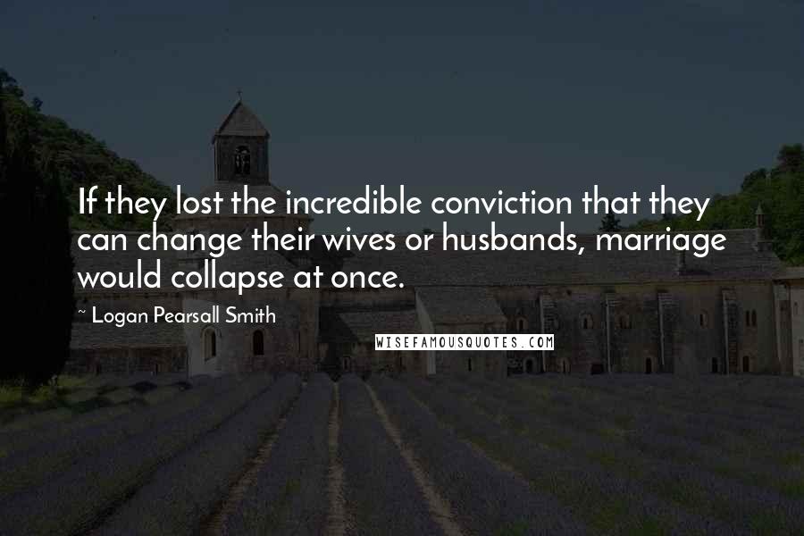 Logan Pearsall Smith Quotes: If they lost the incredible conviction that they can change their wives or husbands, marriage would collapse at once.