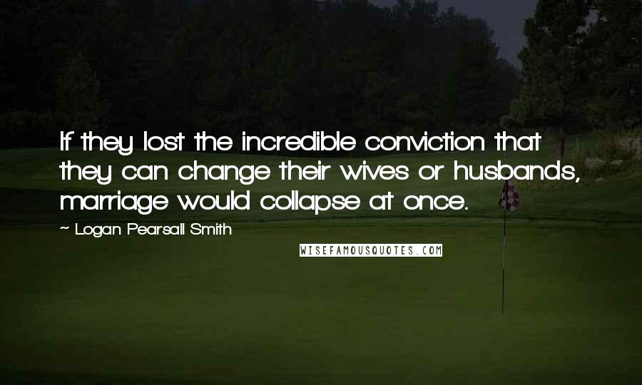 Logan Pearsall Smith Quotes: If they lost the incredible conviction that they can change their wives or husbands, marriage would collapse at once.