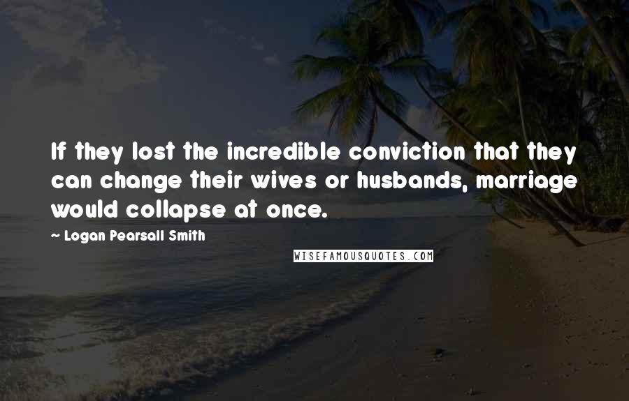 Logan Pearsall Smith Quotes: If they lost the incredible conviction that they can change their wives or husbands, marriage would collapse at once.
