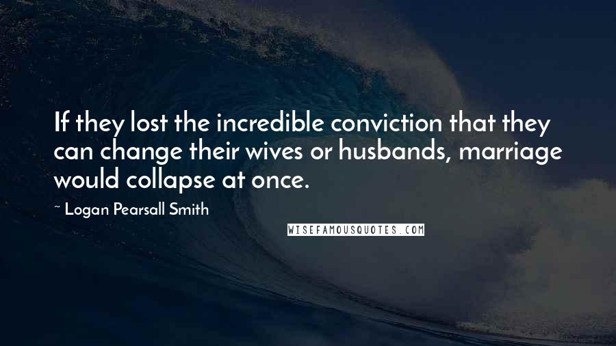 Logan Pearsall Smith Quotes: If they lost the incredible conviction that they can change their wives or husbands, marriage would collapse at once.