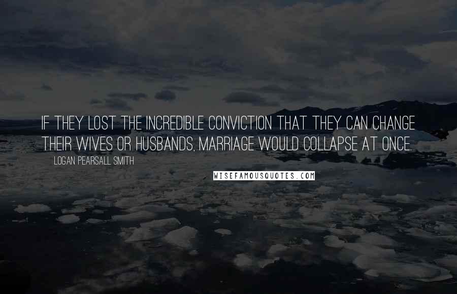 Logan Pearsall Smith Quotes: If they lost the incredible conviction that they can change their wives or husbands, marriage would collapse at once.