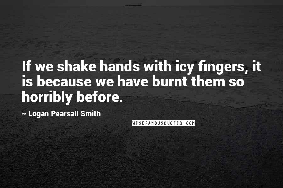 Logan Pearsall Smith Quotes: If we shake hands with icy fingers, it is because we have burnt them so horribly before.