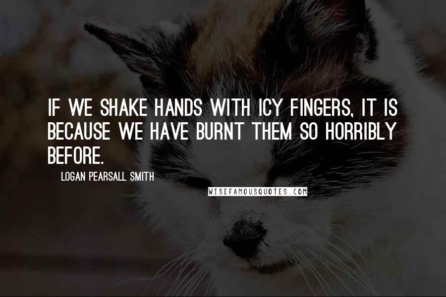 Logan Pearsall Smith Quotes: If we shake hands with icy fingers, it is because we have burnt them so horribly before.