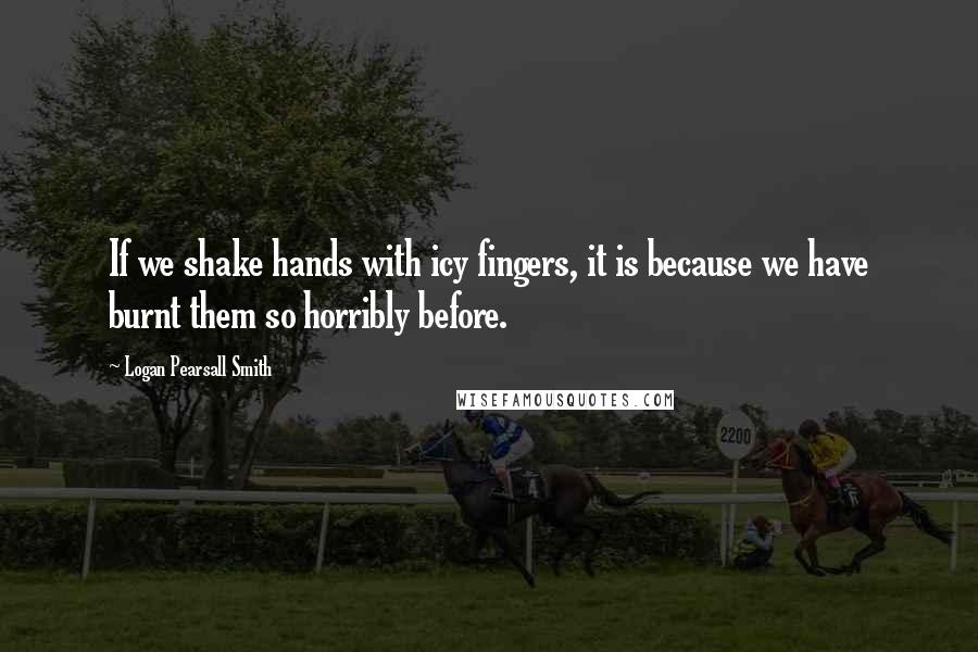 Logan Pearsall Smith Quotes: If we shake hands with icy fingers, it is because we have burnt them so horribly before.