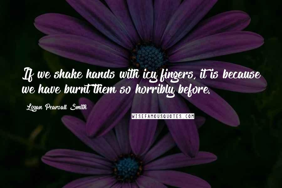 Logan Pearsall Smith Quotes: If we shake hands with icy fingers, it is because we have burnt them so horribly before.