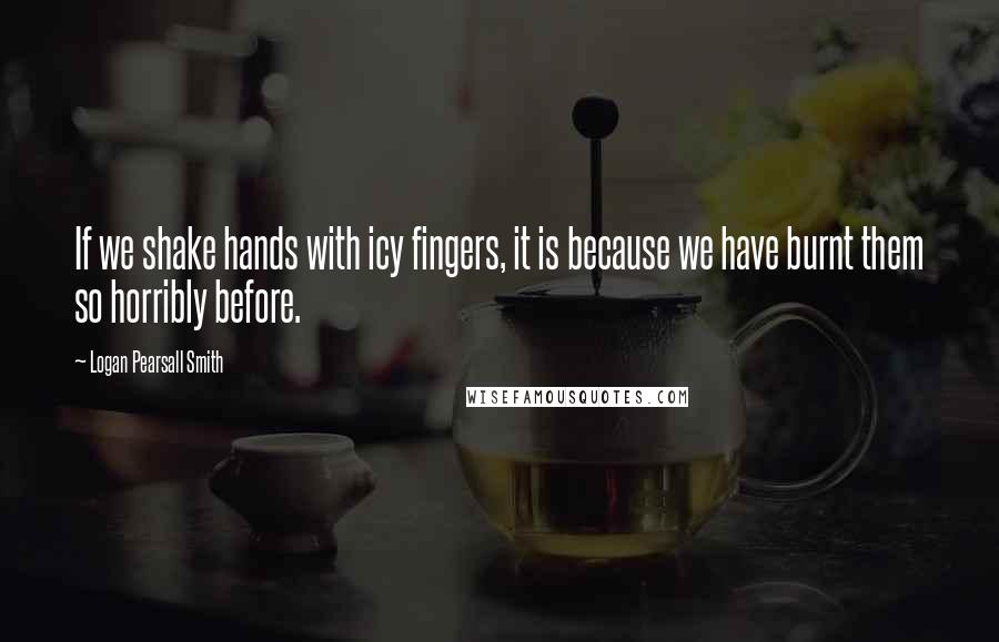 Logan Pearsall Smith Quotes: If we shake hands with icy fingers, it is because we have burnt them so horribly before.