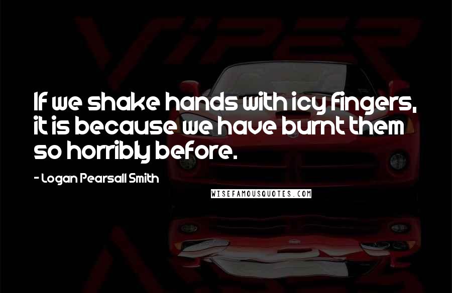 Logan Pearsall Smith Quotes: If we shake hands with icy fingers, it is because we have burnt them so horribly before.