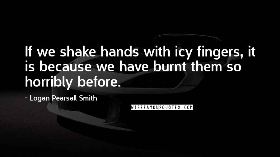 Logan Pearsall Smith Quotes: If we shake hands with icy fingers, it is because we have burnt them so horribly before.
