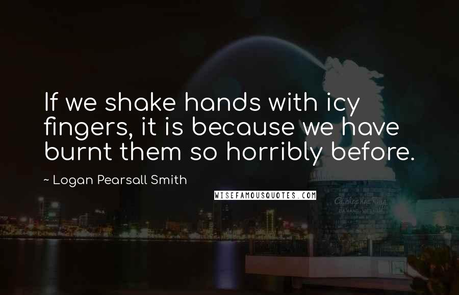 Logan Pearsall Smith Quotes: If we shake hands with icy fingers, it is because we have burnt them so horribly before.
