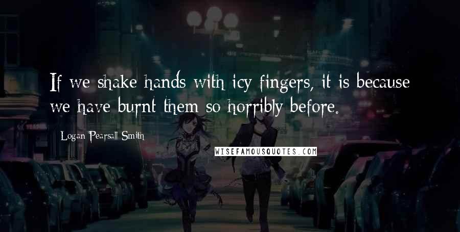 Logan Pearsall Smith Quotes: If we shake hands with icy fingers, it is because we have burnt them so horribly before.