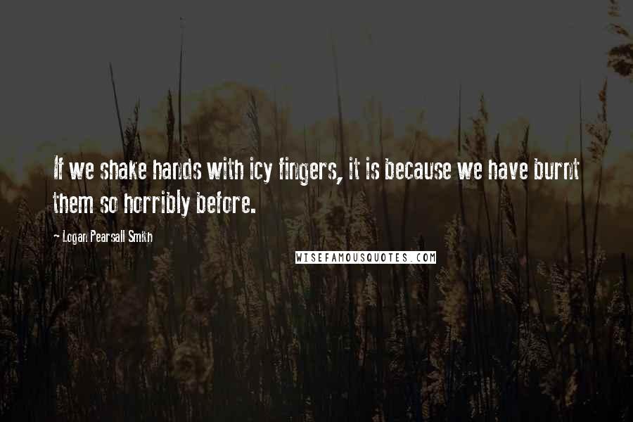 Logan Pearsall Smith Quotes: If we shake hands with icy fingers, it is because we have burnt them so horribly before.
