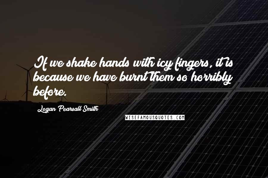 Logan Pearsall Smith Quotes: If we shake hands with icy fingers, it is because we have burnt them so horribly before.