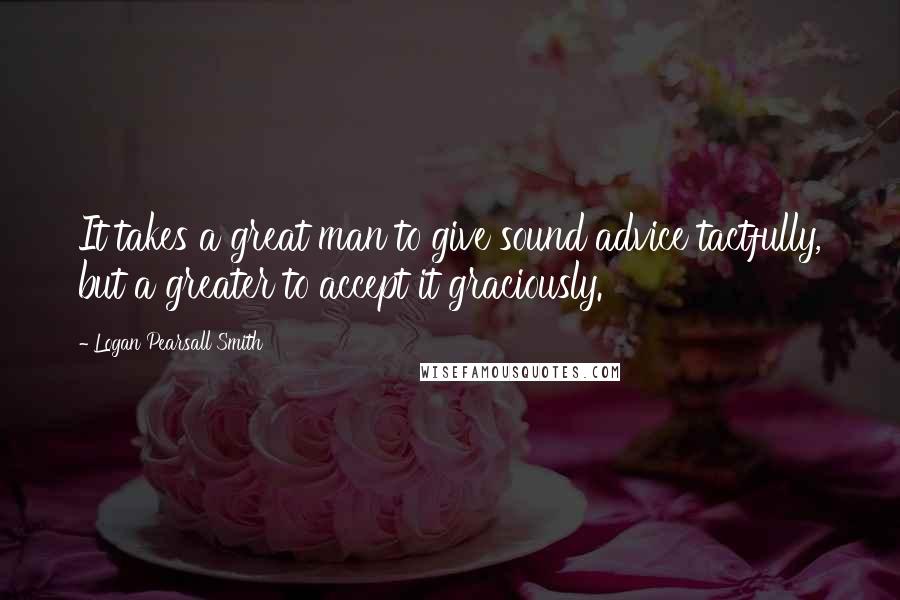 Logan Pearsall Smith Quotes: It takes a great man to give sound advice tactfully, but a greater to accept it graciously.