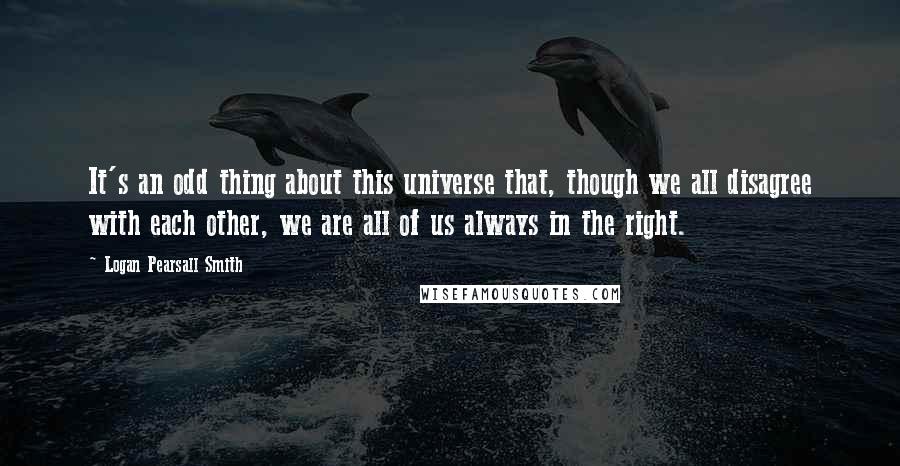 Logan Pearsall Smith Quotes: It's an odd thing about this universe that, though we all disagree with each other, we are all of us always in the right.