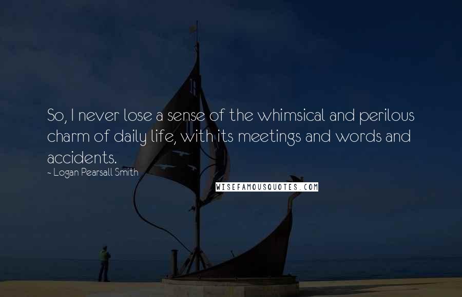 Logan Pearsall Smith Quotes: So, I never lose a sense of the whimsical and perilous charm of daily life, with its meetings and words and accidents.